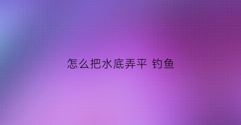 怎么把水底弄平钓鱼(水底不平如何钓底)